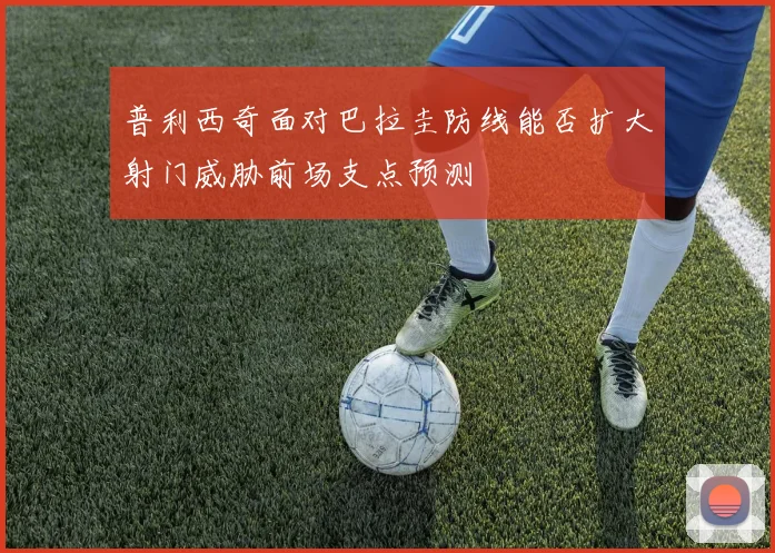 普利西奇面对巴拉圭防线能否扩大射门威胁前场支点预测