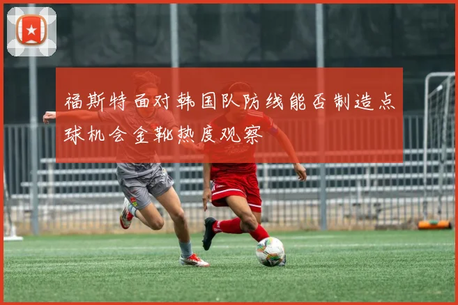 福斯特面对韩国队防线能否制造点球机会金靴热度观察