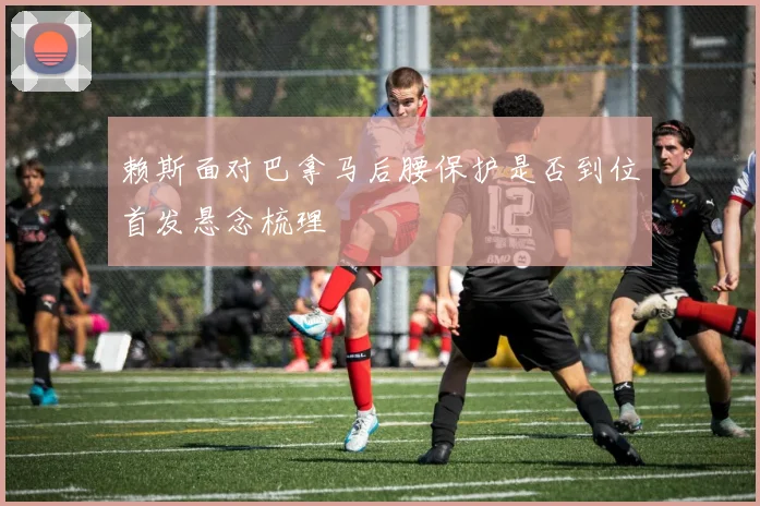 赖斯面对巴拿马后腰保护是否到位首发悬念梳理