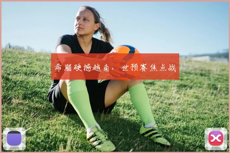 希腊硬撼越南，世预赛焦点战
