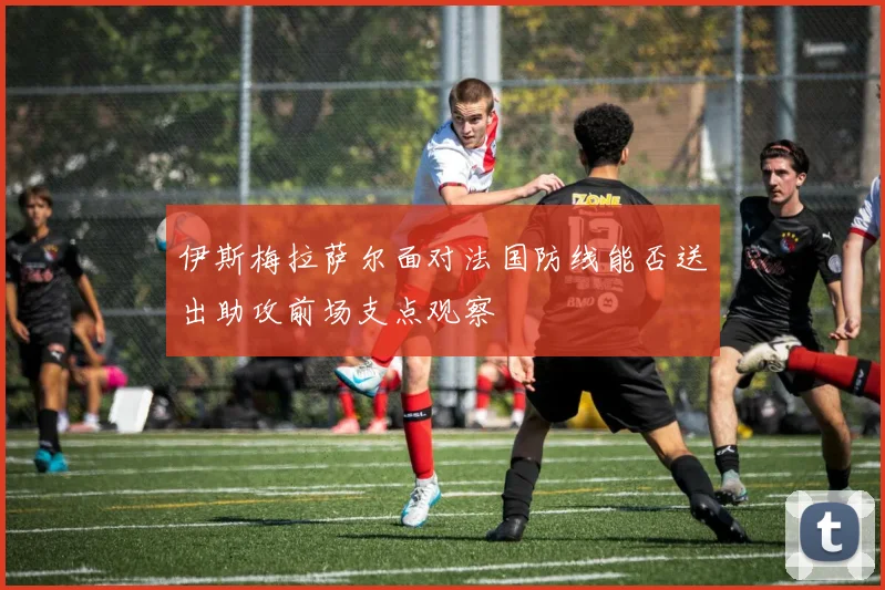 伊斯梅拉萨尔面对法国防线能否送出助攻前场支点观察