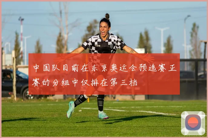 中国队目前在东京奥运会预选赛正赛的分组中仅排在第三档