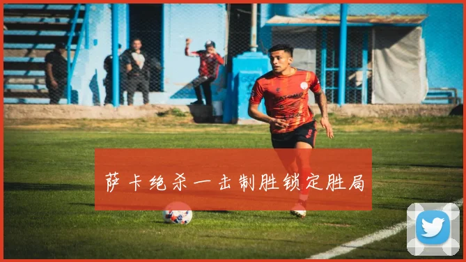 萨卡绝杀一击制胜锁定胜局