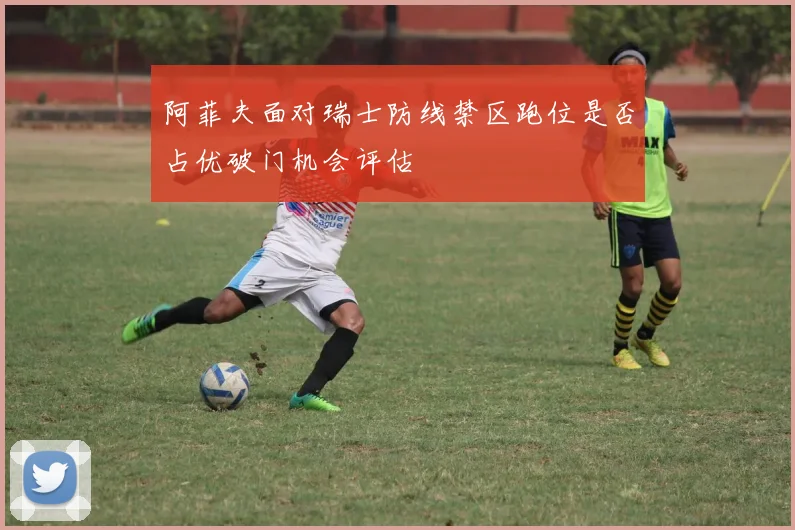 阿菲夫面对瑞士防线禁区跑位是否占优破门机会评估