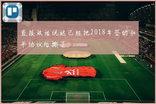直接放话说这已经把2018年签的和平协议给撕了