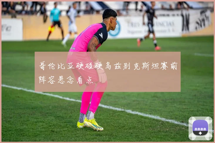 哥伦比亚硬碰硬乌兹别克斯坦赛前阵容悬念看点
