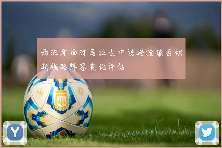 西班牙面对乌拉圭中场逼抢能否切断线路阵容变化评估