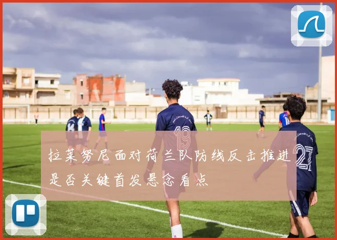 拉莱努尼面对荷兰队防线反击推进是否关键首发悬念看点