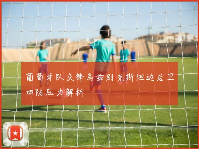 葡萄牙队交锋乌兹别克斯坦边后卫回防压力解析