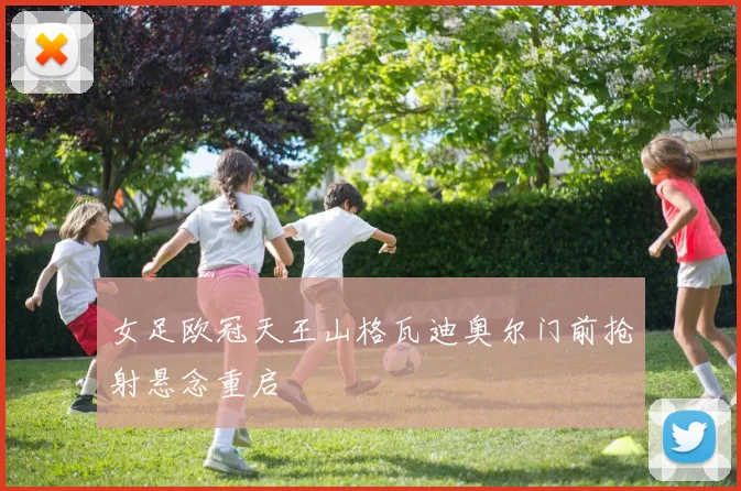 女足欧冠天王山格瓦迪奥尔门前抢射悬念重启