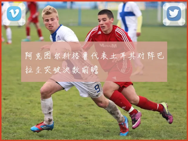 阿克图尔科格鲁代表土耳其对阵巴拉圭突破次数前瞻