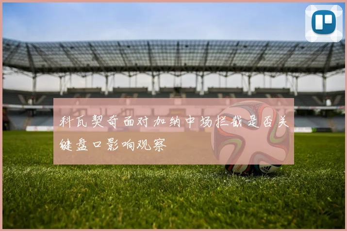 科瓦契奇面对加纳中场拦截是否关键盘口影响观察