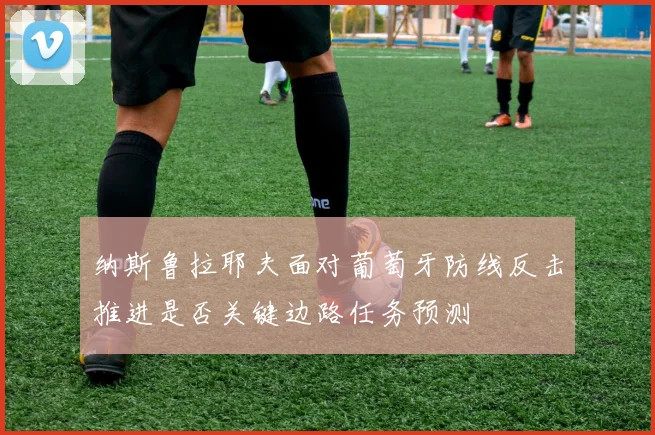 纳斯鲁拉耶夫面对葡萄牙防线反击推进是否关键边路任务预测
