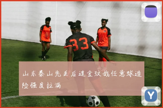 山东泰山先丢后追金玟哉任意球造险强度拉满
