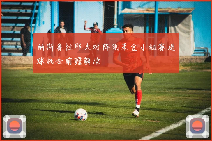 纳斯鲁拉耶夫对阵刚果金小组赛进球机会前瞻解读