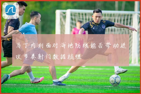 马丁内利面对海地防线能否带动进攻节奏射门数据梳理