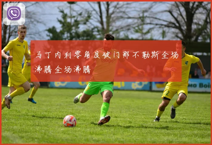 马丁内利零角度破门那不勒斯全场沸腾全场沸腾