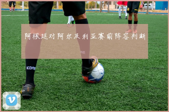 阿根廷对阿尔及利亚赛前阵容判断