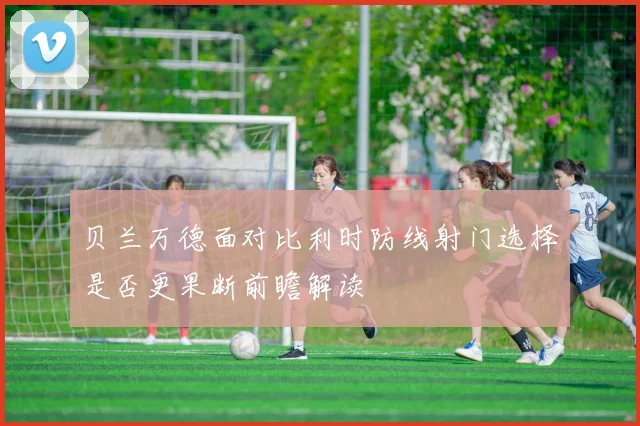 贝兰万德面对比利时防线射门选择是否更果断前瞻解读