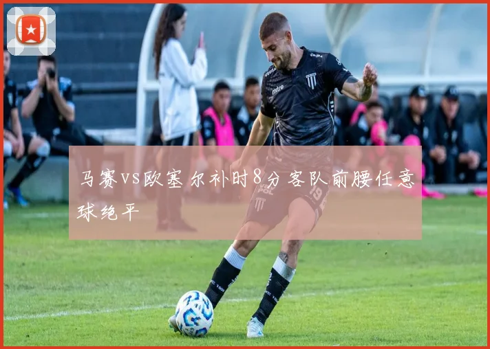 马赛vs欧塞尔补时8分客队前腰任意球绝平