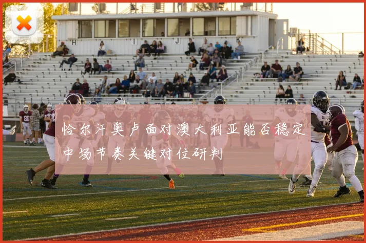 恰尔汗奥卢面对澳大利亚能否稳定中场节奏关键对位研判