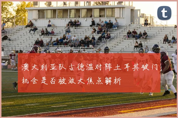 澳大利亚队古德温对阵土耳其破门机会是否被放大焦点解析