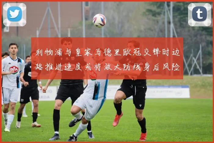 利物浦与皇家马德里欧冠交锋时边路推进速度或将放大防线身后风险