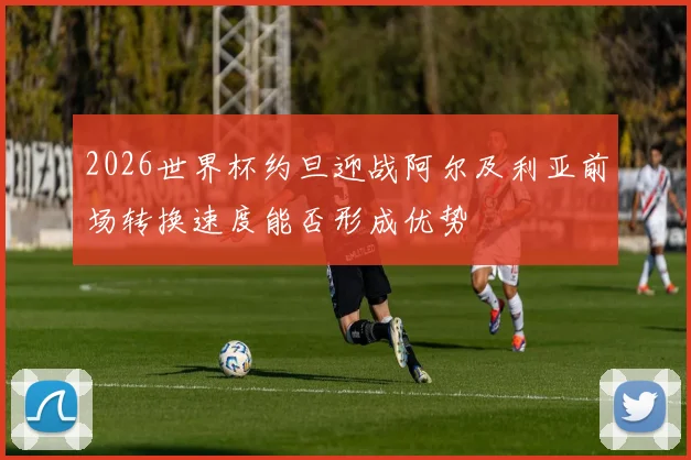 2026世界杯约旦迎战阿尔及利亚前场转换速度能否形成优势