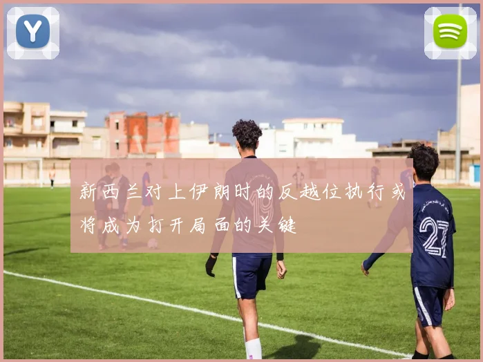 新西兰对上伊朗时的反越位执行或将成为打开局面的关键