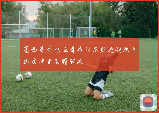 墨西哥圣地亚哥希门尼斯迎战韩国速度冲击前瞻解读