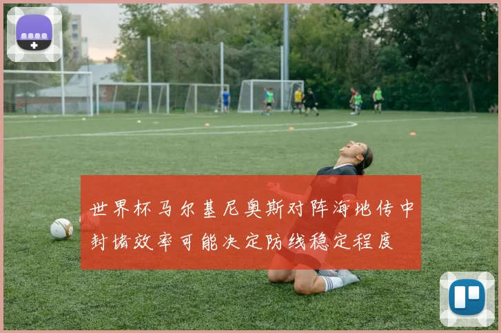 世界杯马尔基尼奥斯对阵海地传中封堵效率可能决定防线稳定程度