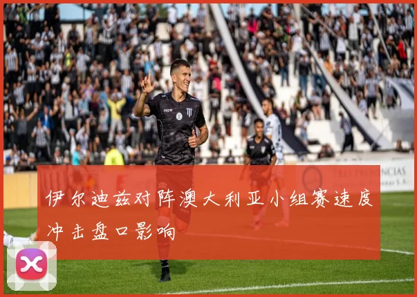 伊尔迪兹对阵澳大利亚小组赛速度冲击盘口影响
