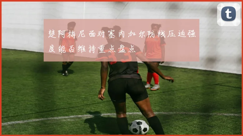楚阿梅尼面对塞内加尔防线压迫强度能否维持重点盘点