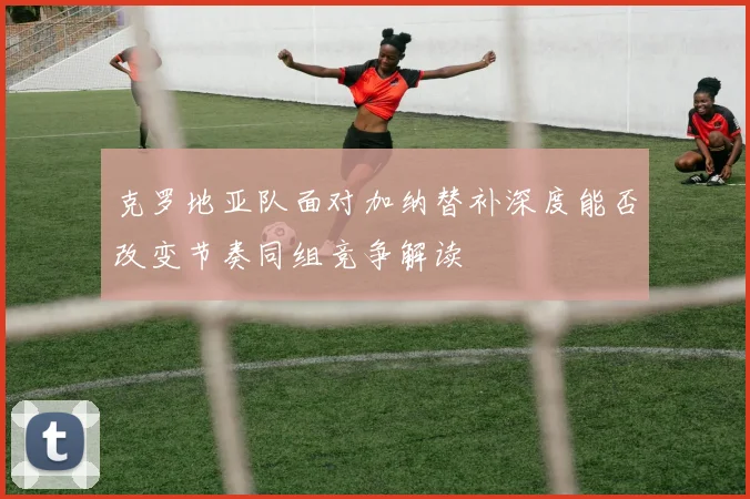 克罗地亚队面对加纳替补深度能否改变节奏同组竞争解读