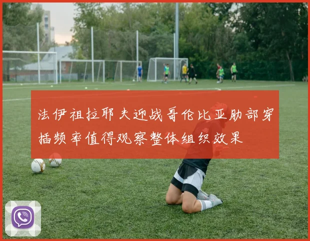法伊祖拉耶夫迎战哥伦比亚肋部穿插频率值得观察整体组织效果