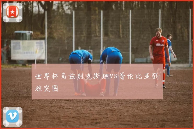 世界杯乌兹别克斯坦vs哥伦比亚弱旅突围