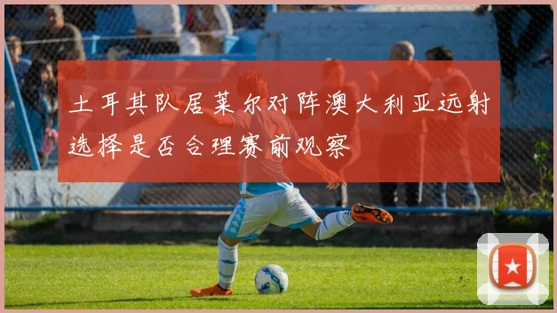 土耳其队居莱尔对阵澳大利亚远射选择是否合理赛前观察