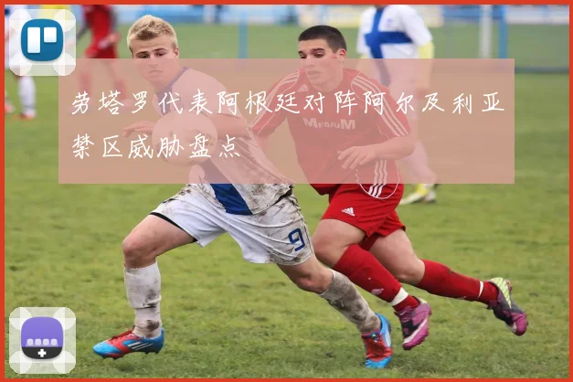 劳塔罗代表阿根廷对阵阿尔及利亚禁区威胁盘点