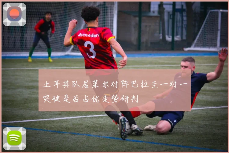 土耳其队居莱尔对阵巴拉圭一对一突破是否占优走势研判