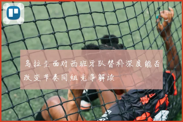 乌拉圭面对西班牙队替补深度能否改变节奏同组竞争解读